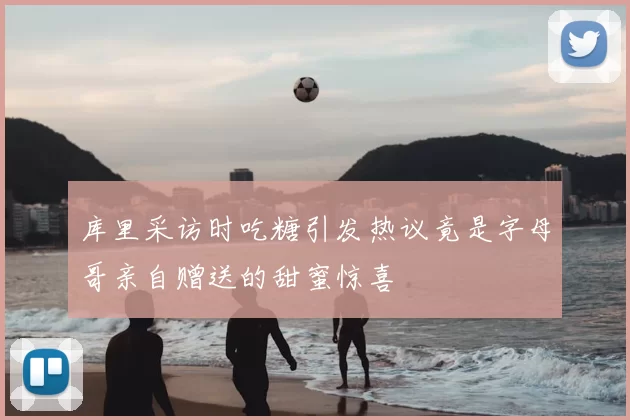 库里采访时吃糖引发热议竟是字母哥亲自赠送的甜蜜惊喜