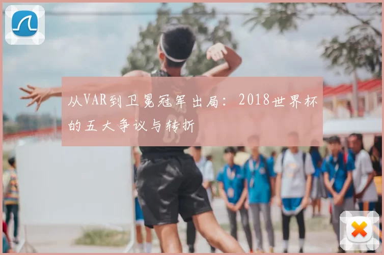 从VAR到卫冕冠军出局:2018世界杯的五大争议与转折