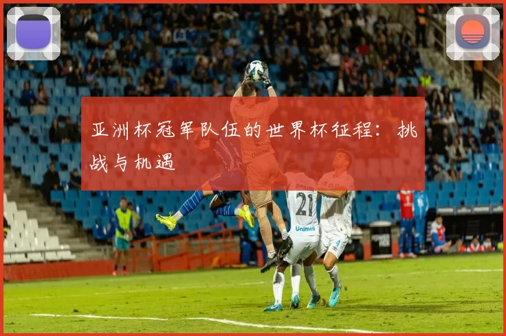 亚洲杯冠军队伍的世界杯征程：挑战与机遇