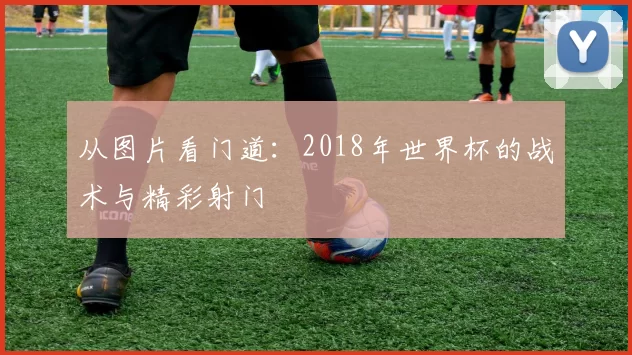 从图片看门道：2018年世界杯的战术与精彩射门