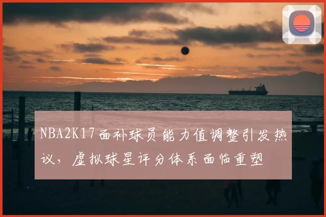 NBA2K17面补球员能力值调整引发热议，虚拟球星评分体系面临重塑