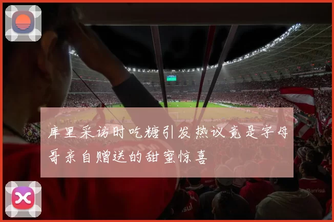 库里采访时吃糖引发热议竟是字母哥亲自赠送的甜蜜惊喜