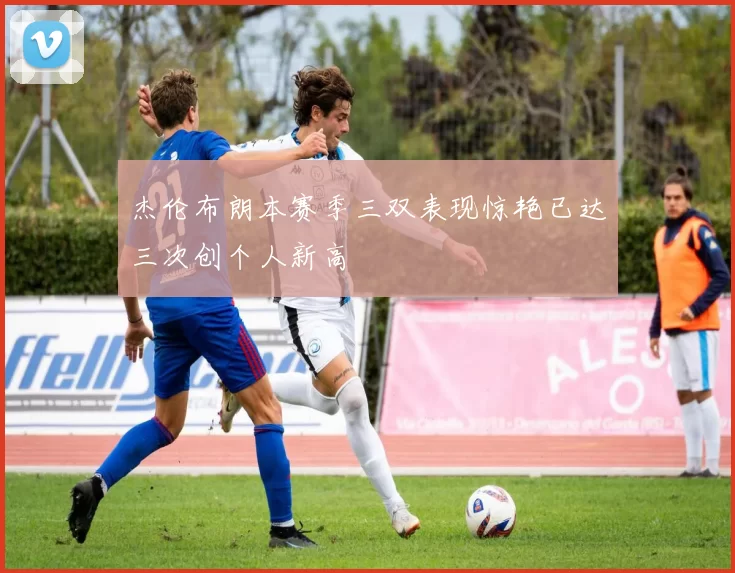 杰伦布朗本赛季三双表现惊艳已达三次创个人新高