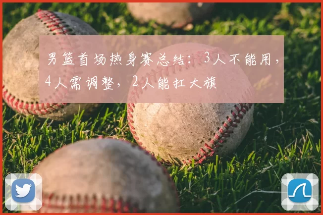 男篮首场热身赛总结：3人不能用，4人需调整，2人能扛大旗