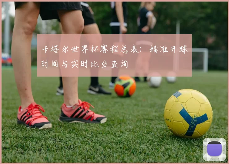 卡塔尔世界杯赛程总表：精准开球时间与实时比分查询