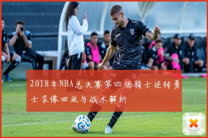 2018年NBA总决赛第四场骑士逆转勇士录像回放与战术解析