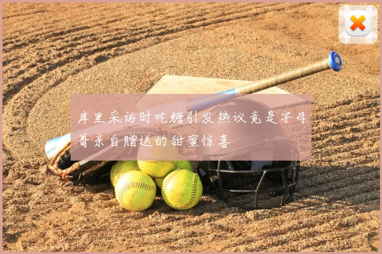 库里采访时吃糖引发热议竟是字母哥亲自赠送的甜蜜惊喜