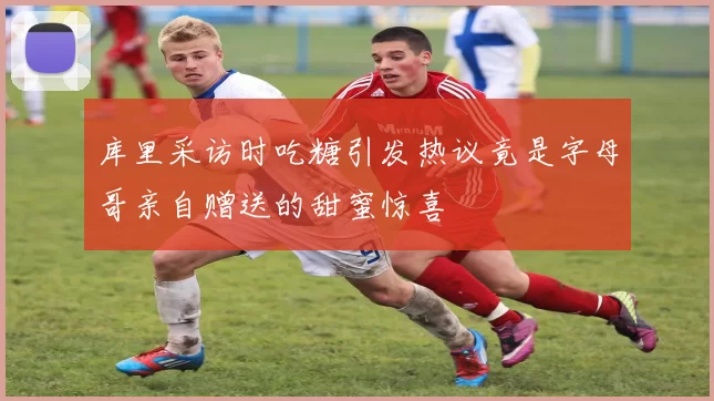 库里采访时吃糖引发热议竟是字母哥亲自赠送的甜蜜惊喜