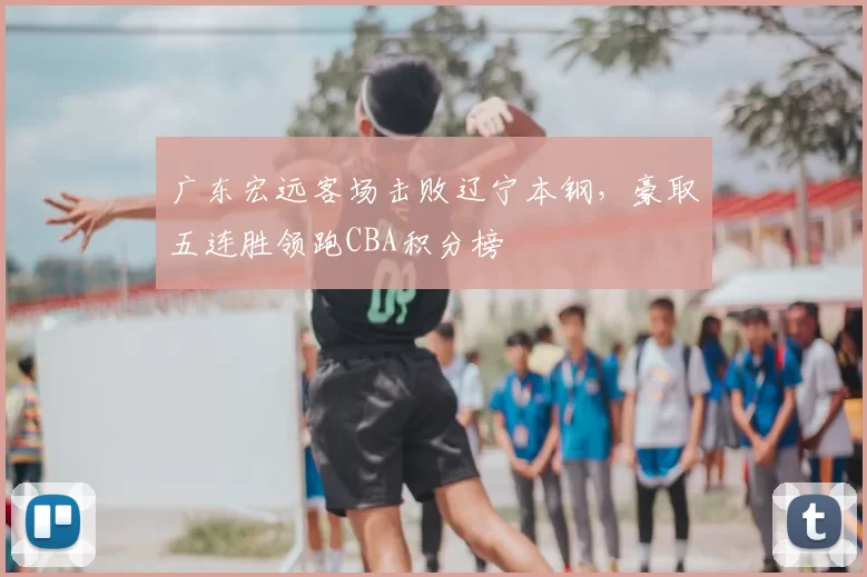 广东宏远客场击败辽宁本钢，豪取五连胜领跑CBA积分榜