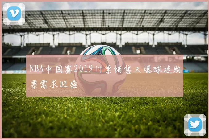 NBA中国赛2019门票销售火爆球迷购票需求旺盛