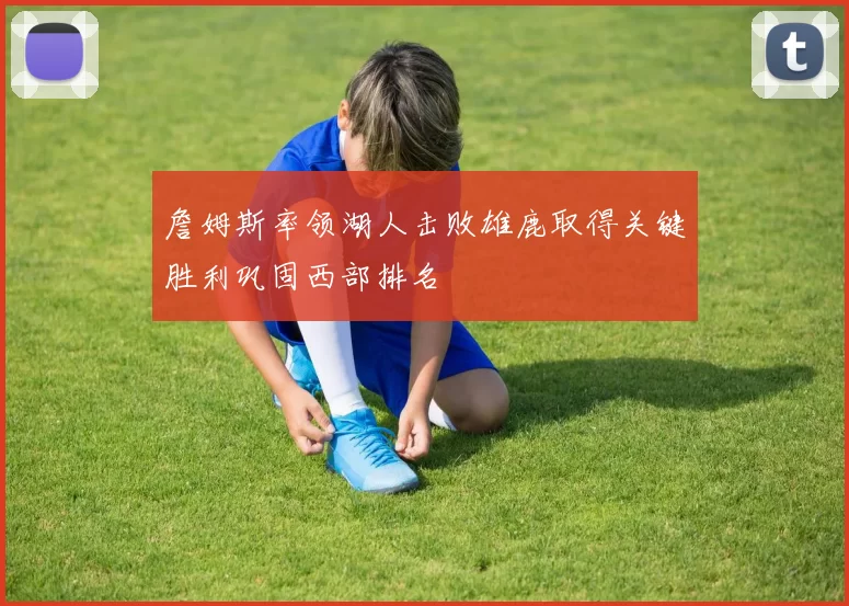詹姆斯率领湖人击败雄鹿取得关键胜利巩固西部排名