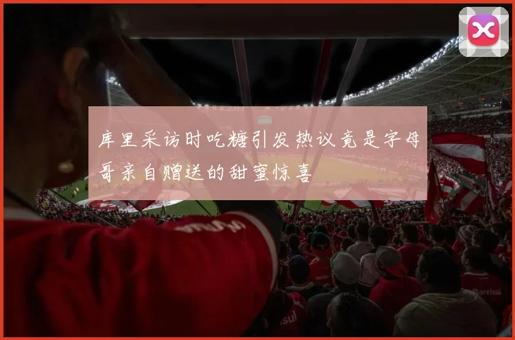 库里采访时吃糖引发热议竟是字母哥亲自赠送的甜蜜惊喜