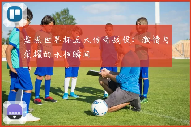盘点世界杯五大传奇战役：激情与荣耀的永恒瞬间