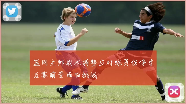篮网主帅战术调整应对球员伤停季后赛前景面临挑战