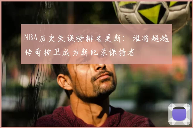 NBA历史失误榜排名更新：谁将超越传奇控卫成为新纪录保持者