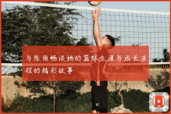 与陈丽畅谈她的篮球生涯与成长历程的精彩故事