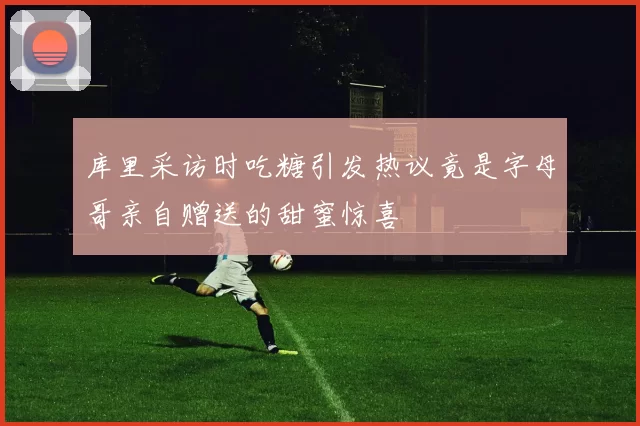 库里采访时吃糖引发热议竟是字母哥亲自赠送的甜蜜惊喜