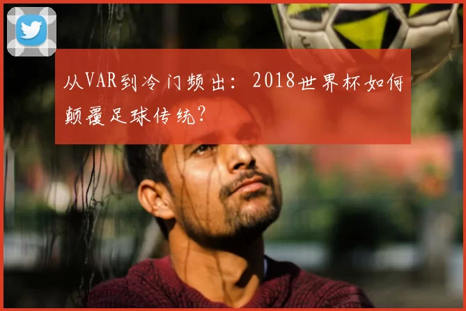 从VAR到冷门频出：2018世界杯如何颠覆足球传统？