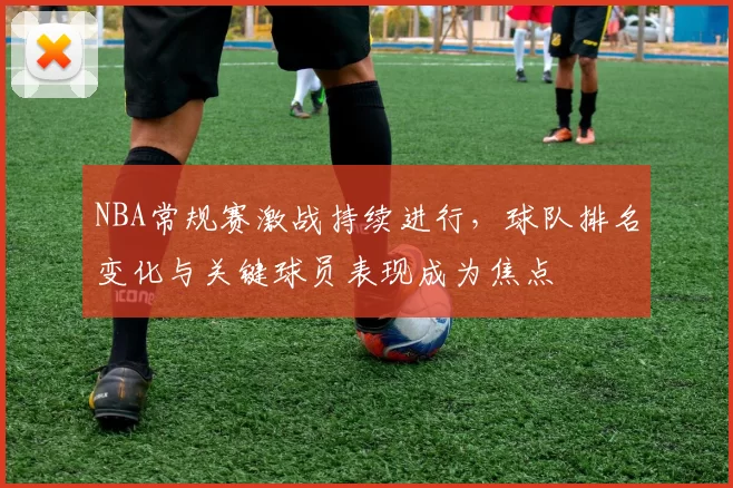 NBA常规赛激战持续进行，球队排名变化与关键球员表现成为焦点