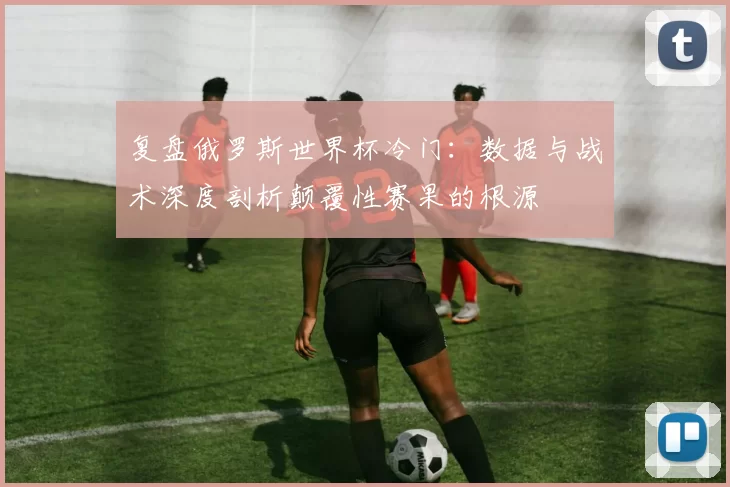 复盘俄罗斯世界杯冷门：数据与战术深度剖析颠覆性赛果的根源