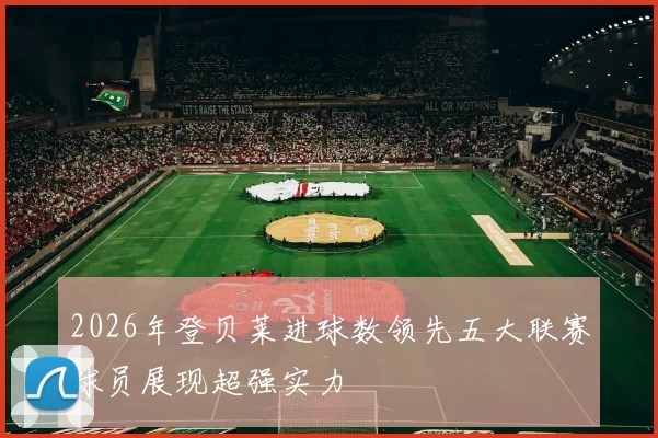 2026年登贝莱进球数领先五大联赛球员展现超强实力