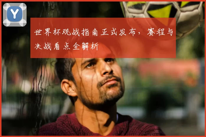 世界杯观战指南正式发布,赛程与决战看点全解析