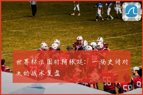 世界杯法国对阿根廷：一场史诗对决的战术复盘