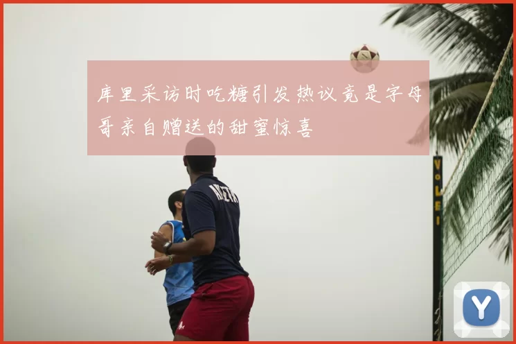 库里采访时吃糖引发热议竟是字母哥亲自赠送的甜蜜惊喜