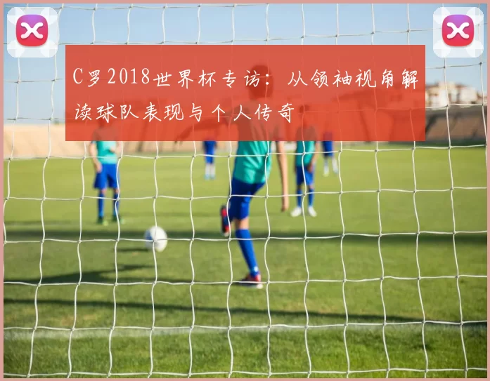 C罗2018世界杯专访:从领袖视角解读球队表现与个人传奇
