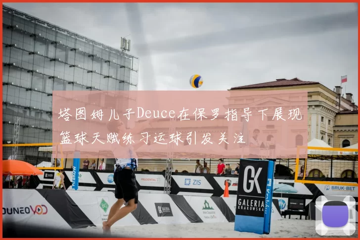 塔图姆儿子Deuce在保罗指导下展现篮球天赋练习运球引发关注
