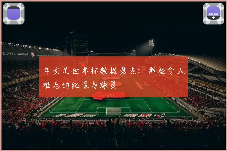 年女足世界杯数据盘点:那些令人难忘的纪录与球员