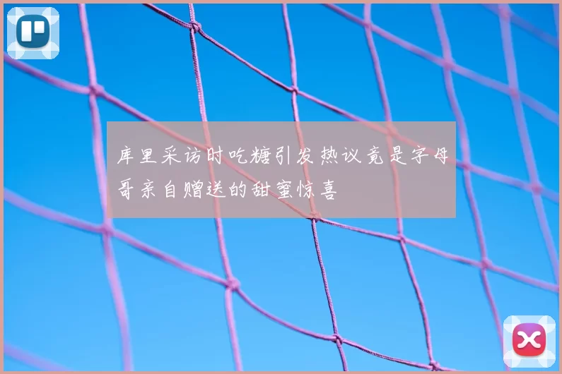 库里采访时吃糖引发热议竟是字母哥亲自赠送的甜蜜惊喜