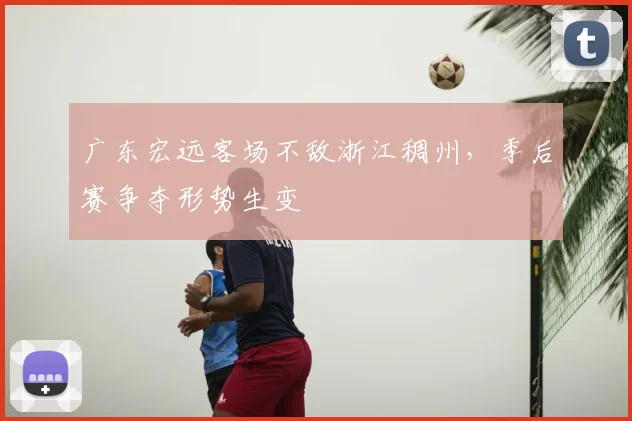 广东宏远客场不敌浙江稠州,季后赛争夺形势生变