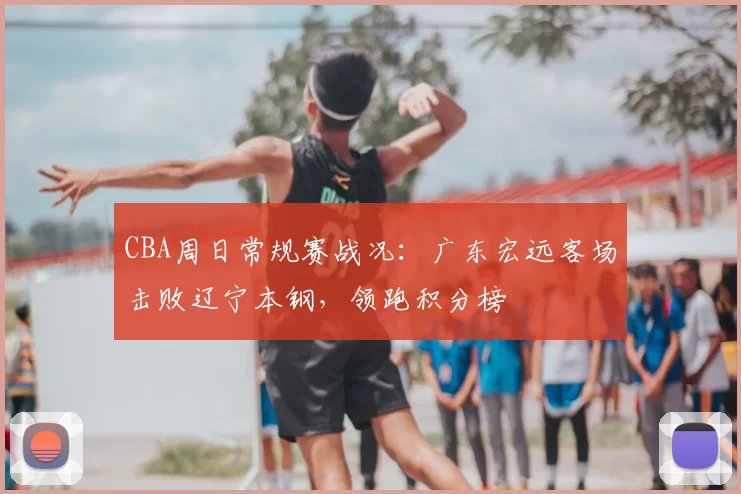 CBA周日常规赛战况：广东宏远客场击败辽宁本钢，领跑积分榜