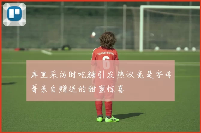 库里采访时吃糖引发热议竟是字母哥亲自赠送的甜蜜惊喜