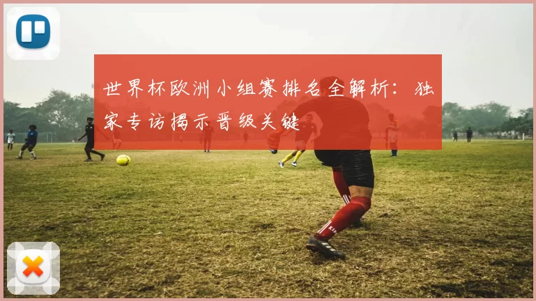 世界杯欧洲小组赛排名全解析：独家专访揭示晋级关键
