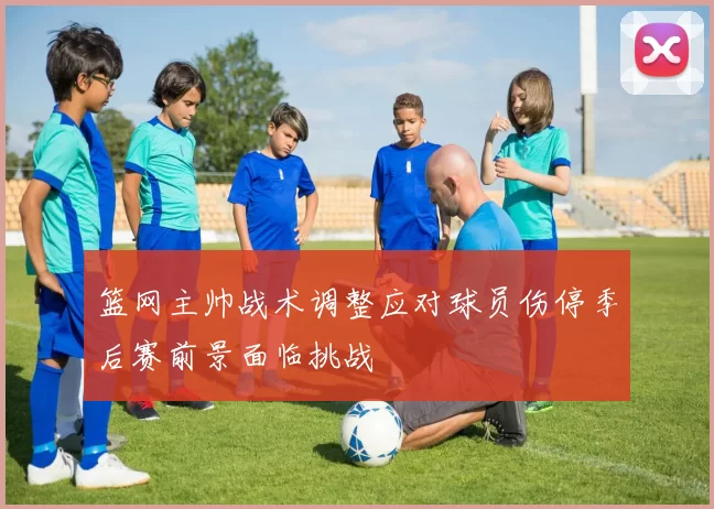 篮网主帅战术调整应对球员伤停季后赛前景面临挑战