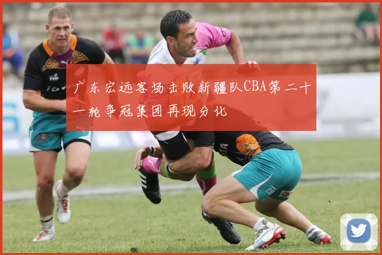 广东宏远客场击败新疆队CBA第二十一轮争冠集团再现分化