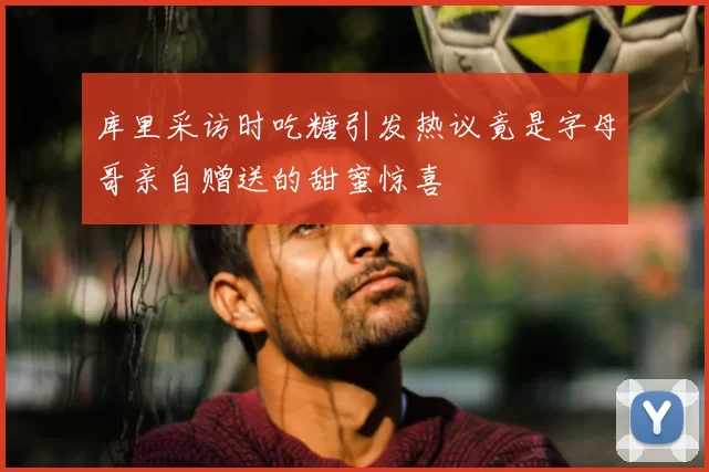 库里采访时吃糖引发热议竟是字母哥亲自赠送的甜蜜惊喜