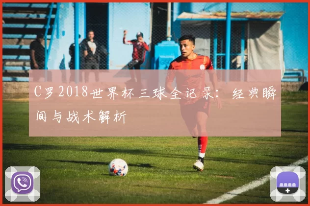 C罗2018世界杯三球全记录：经典瞬间与战术解析