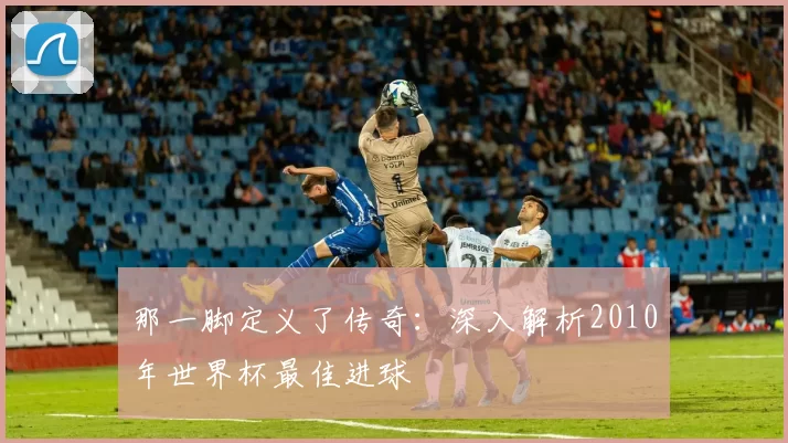 那一脚定义了传奇:深入解析2010年世界杯最佳进球