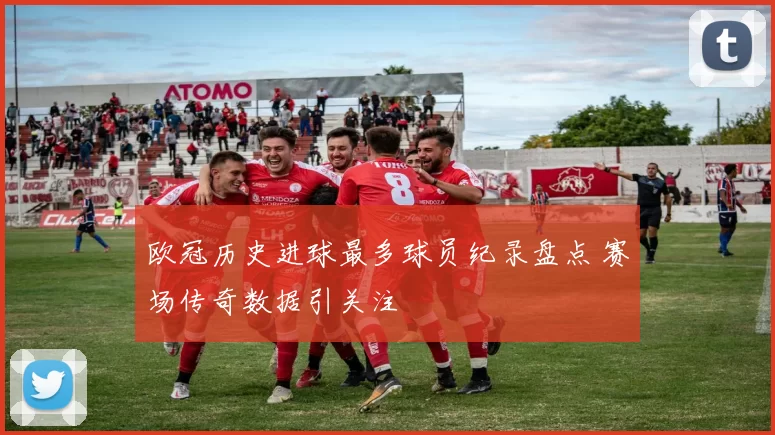 欧冠历史进球最多球员纪录盘点 赛场传奇数据引关注