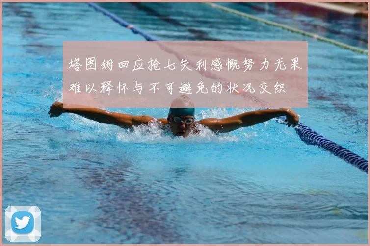 塔图姆回应抢七失利感慨努力无果难以释怀与不可避免的状况交织