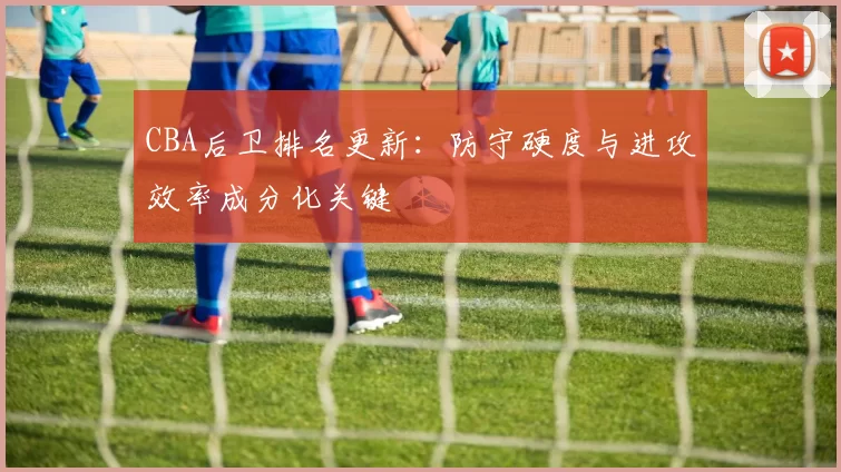 CBA后卫排名更新：防守硬度与进攻效率成分化关键