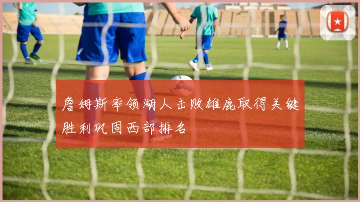 詹姆斯率领湖人击败雄鹿取得关键胜利巩固西部排名