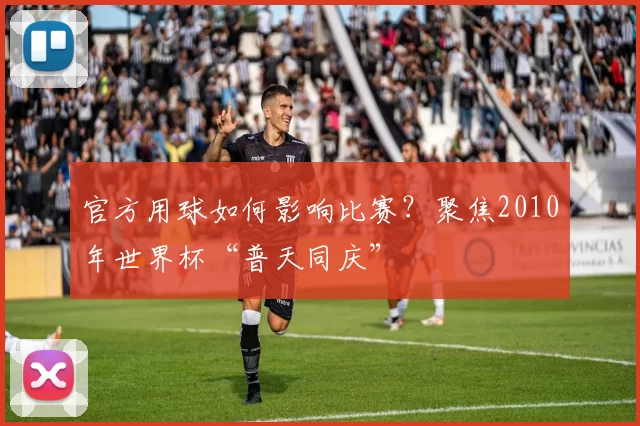 官方用球如何影响比赛?聚焦2010年世界杯“普天同庆”
