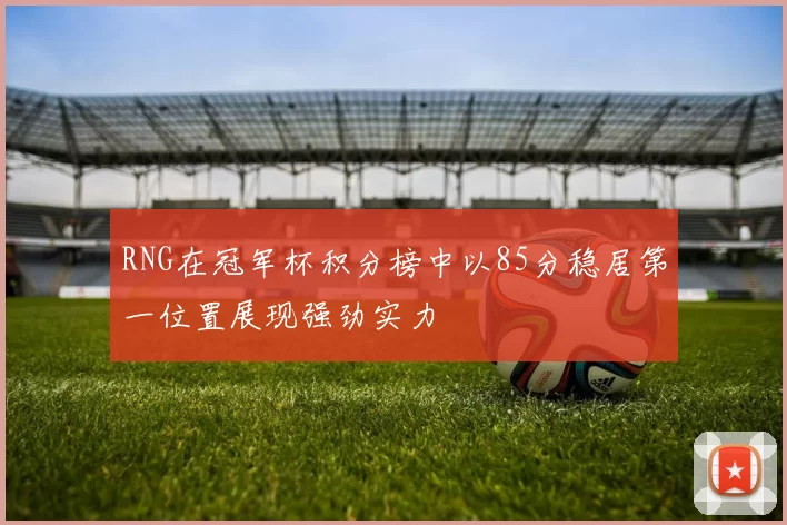 RNG在冠军杯积分榜中以85分稳居第一位置展现强劲实力