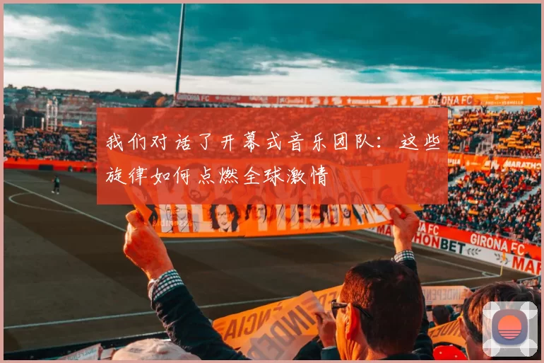 我们对话了开幕式音乐团队：这些旋律如何点燃全球激情