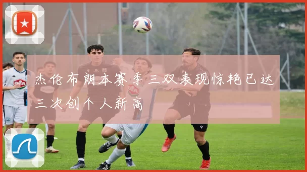 杰伦布朗本赛季三双表现惊艳已达三次创个人新高