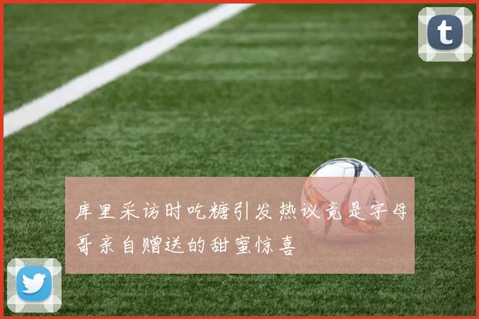 库里采访时吃糖引发热议竟是字母哥亲自赠送的甜蜜惊喜